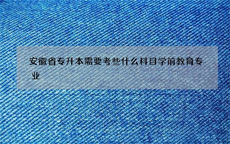 安徽省专升本需要考些什么科目学前教育专业