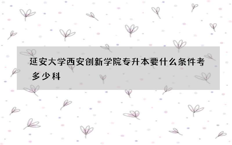 延安大学西安创新学院专升本要什么条件考多少科