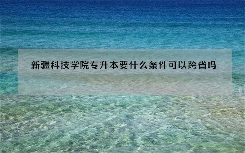 新疆科技学院专升本要什么条件可以跨省吗