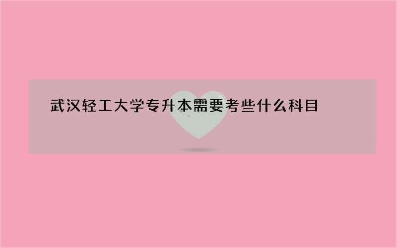 武汉轻工大学专升本需要考些什么科目