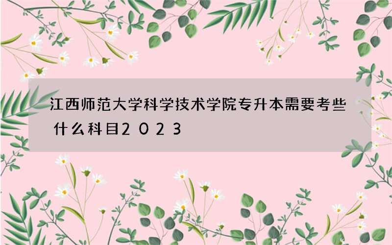 江西师范大学科学技术学院专升本需要考些什么科目2023