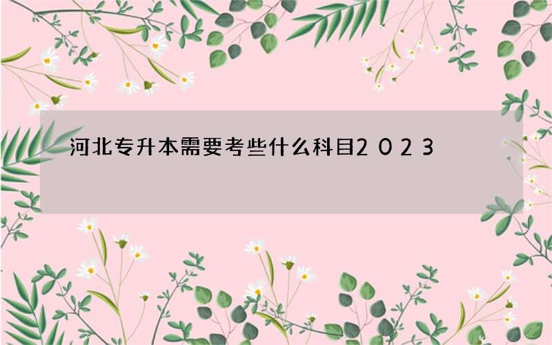 河北专升本需要考些什么科目2023