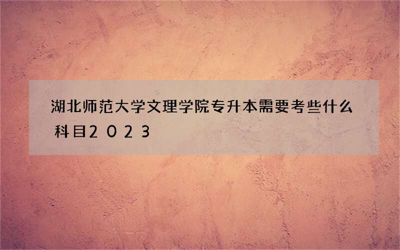 湖北师范大学文理学院专升本需要考些什么科目2023