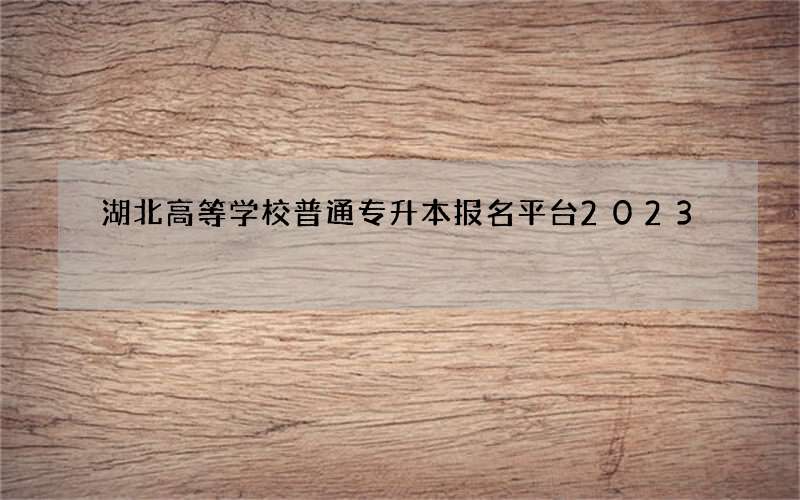 湖北高等学校普通专升本报名平台2023