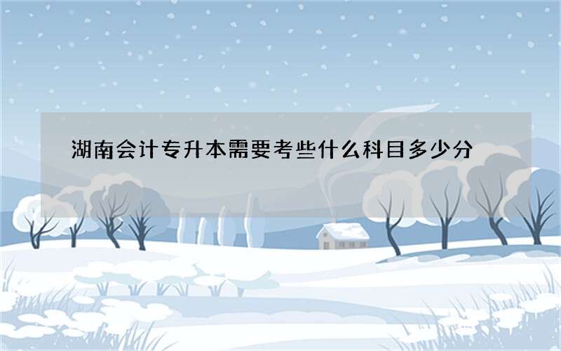 湖南会计专升本需要考些什么科目多少分