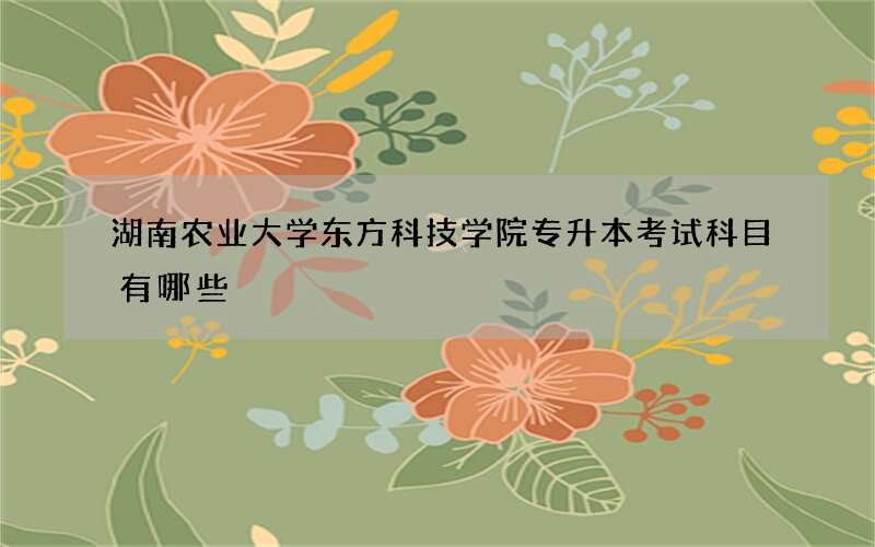 湖南农业大学东方科技学院专升本考试科目有哪些