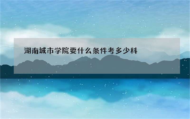 湖南城市学院要什么条件考多少科