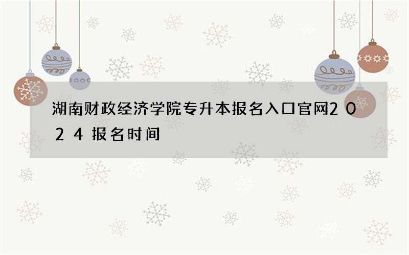 湖南财政经济学院专升本报名入口官网2024报名时间