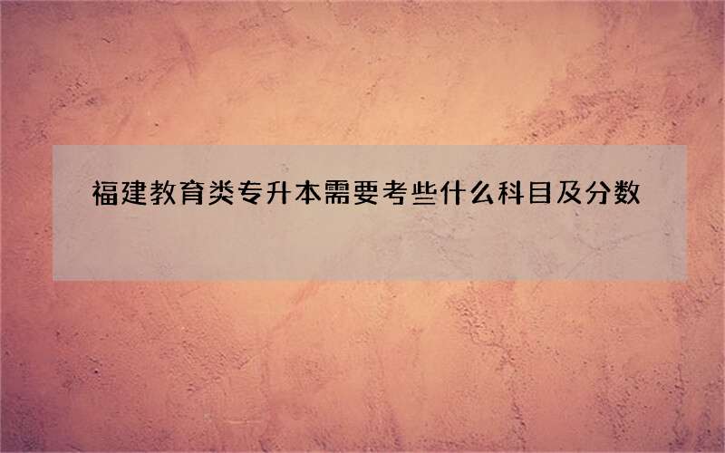 福建教育类专升本需要考些什么科目及分数