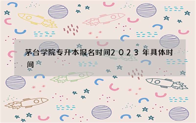 茅台学院专升本报名时间2023年具体时间