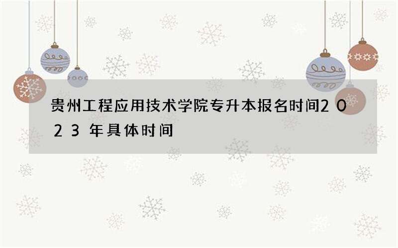 贵州工程应用技术学院专升本报名时间2023年具体时间