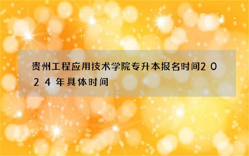 贵州工程应用技术学院专升本报名时间2024年具体时间