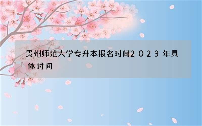 贵州师范大学专升本报名时间2023年具体时间