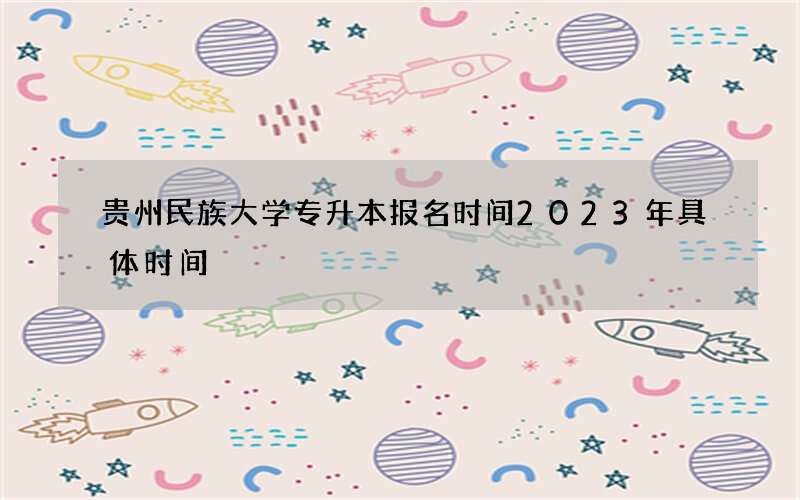 贵州民族大学专升本报名时间2023年具体时间