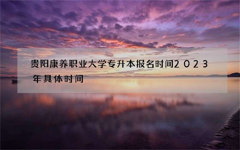 贵阳康养职业大学专升本报名时间2023年具体时间