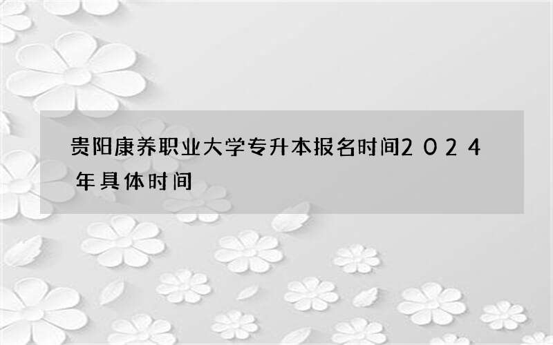 贵阳康养职业大学专升本报名时间2024年具体时间