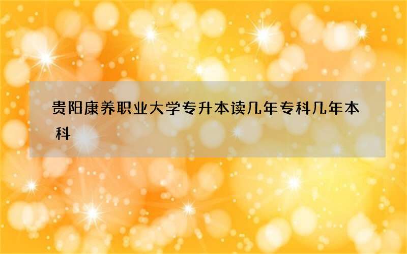 贵阳康养职业大学专升本读几年专科几年本科