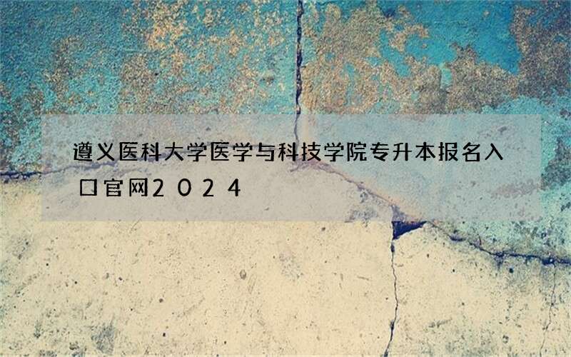 遵义医科大学医学与科技学院专升本报名入口官网2024