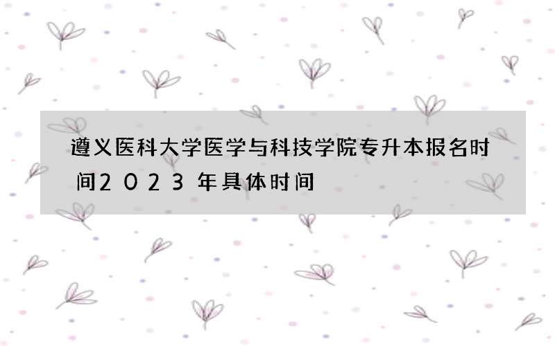 遵义医科大学医学与科技学院专升本报名时间2023年具体时间