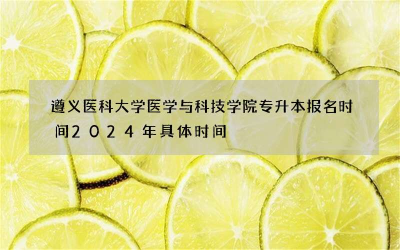 遵义医科大学医学与科技学院专升本报名时间2024年具体时间