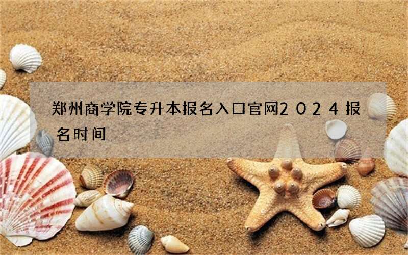 郑州商学院专升本报名入口官网2024报名时间