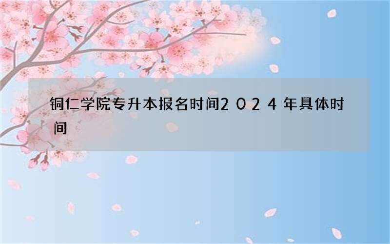 铜仁学院专升本报名时间2024年具体时间