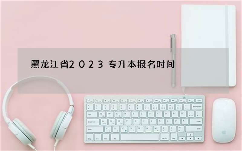 黑龙江省2023专升本报名时间