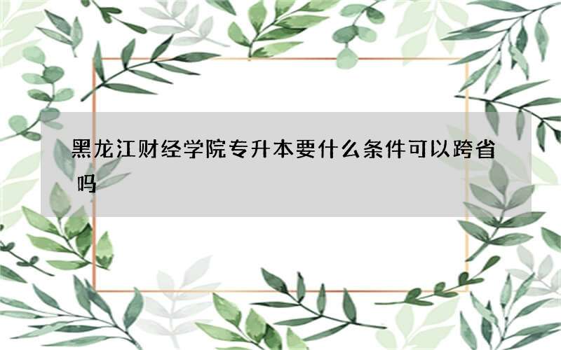 黑龙江财经学院专升本要什么条件可以跨省吗