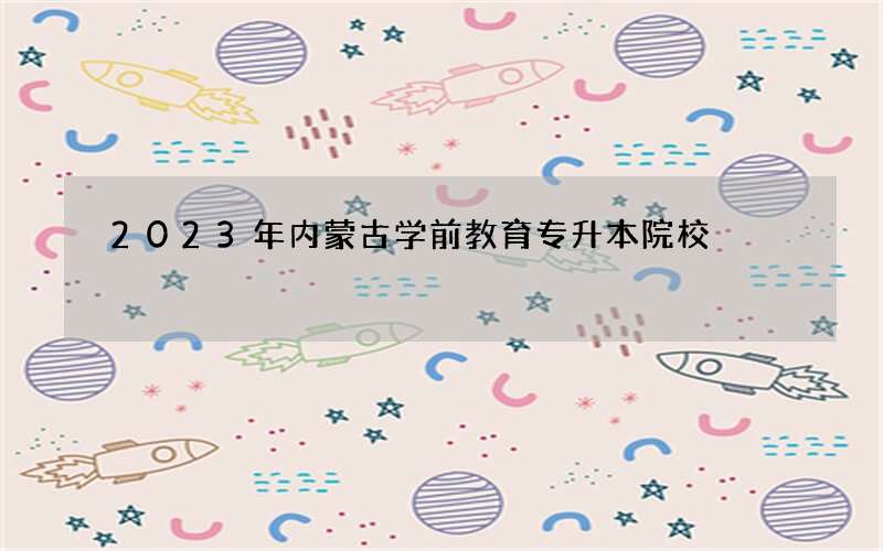 2023年内蒙古学前教育专升本院校