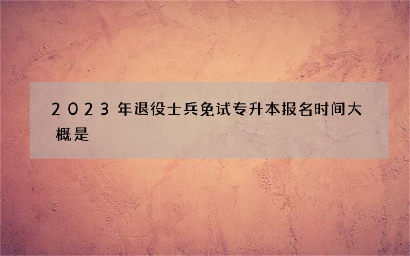 2023年退役士兵免试专升本报名时间大概是