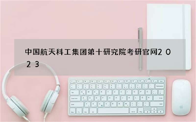 中国航天科工集团第十研究院考研官网2023