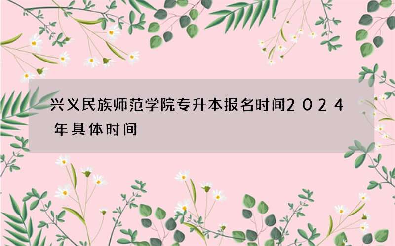 兴义民族师范学院专升本报名时间2024年具体时间