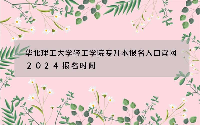 华北理工大学轻工学院专升本报名入口官网2024报名时间