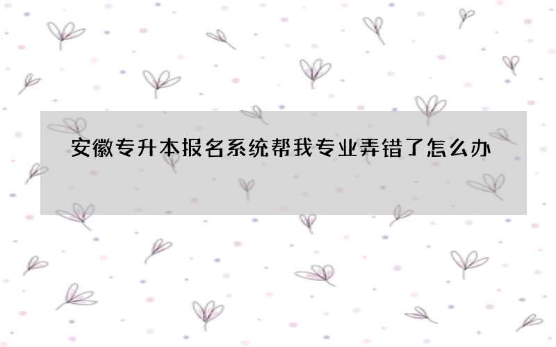 安徽专升本报名系统帮我专业弄错了怎么办