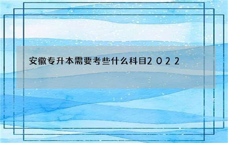 安徽专升本需要考些什么科目2022