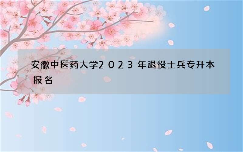 安徽中医药大学2023年退役士兵专升本报名