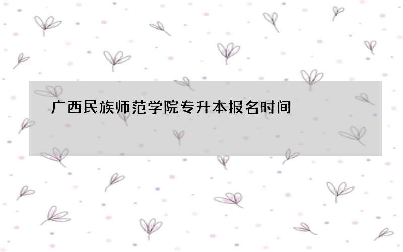 广西民族师范学院专升本报名时间