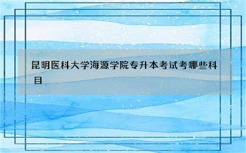 昆明医科大学海源学院专升本考试考哪些科目