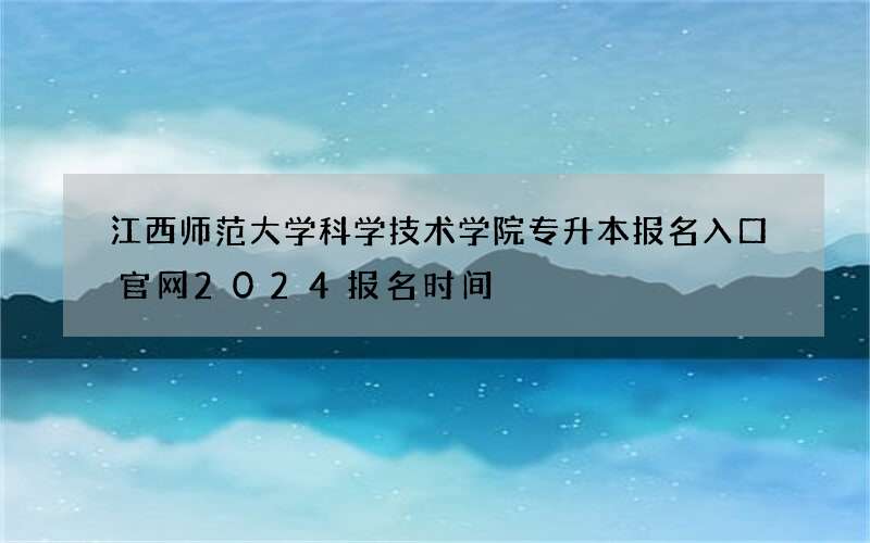 江西师范大学科学技术学院专升本报名入口官网2024报名时间