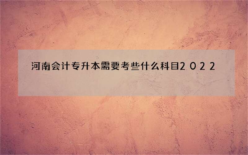 河南会计专升本需要考些什么科目2022