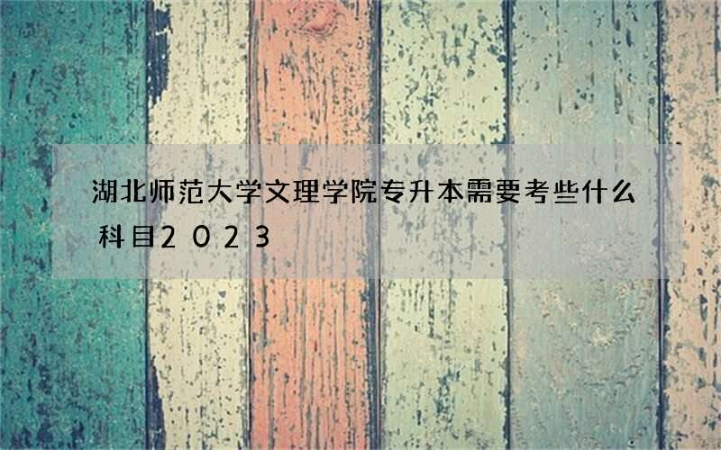 湖北师范大学文理学院专升本需要考些什么科目2023