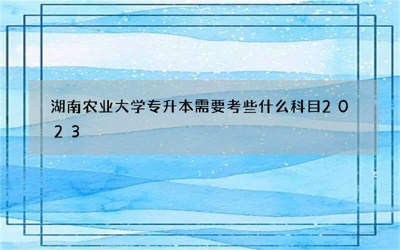 湖南农业大学专升本需要考些什么科目2023