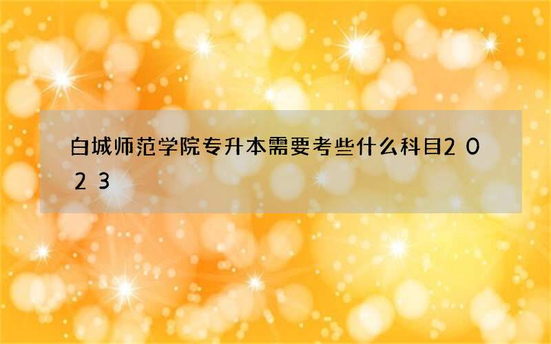 白城师范学院专升本需要考些什么科目2023