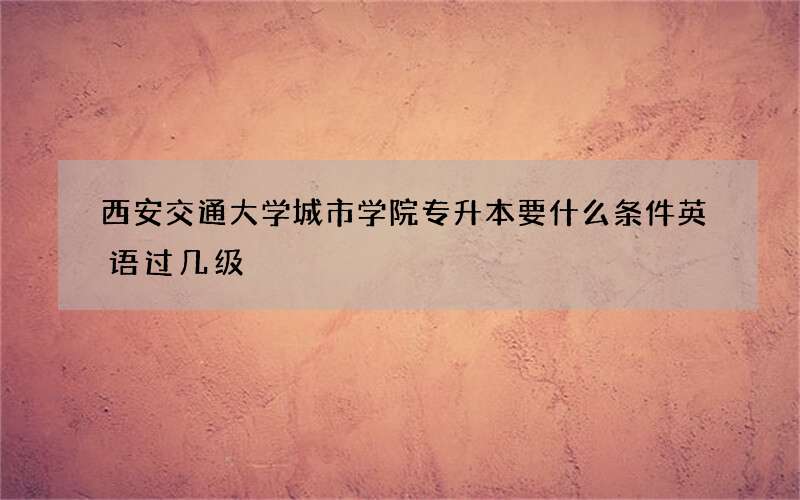 西安交通大学城市学院专升本要什么条件英语过几级