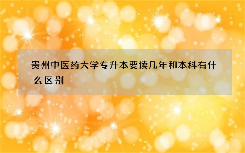 贵州中医药大学专升本要读几年和本科有什么区别