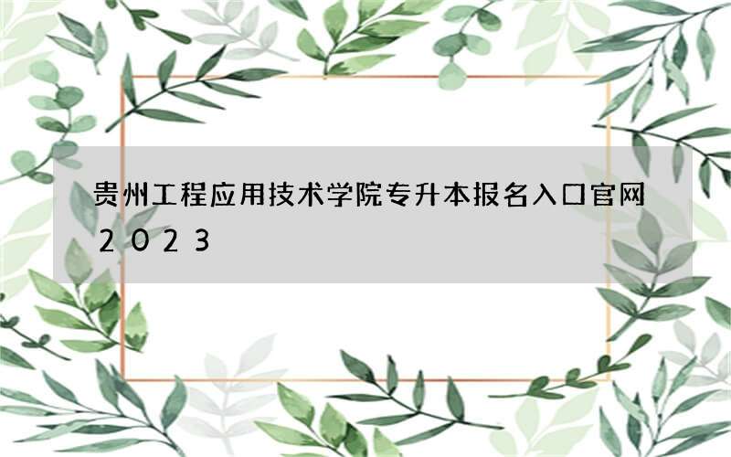 贵州工程应用技术学院专升本报名入口官网2023