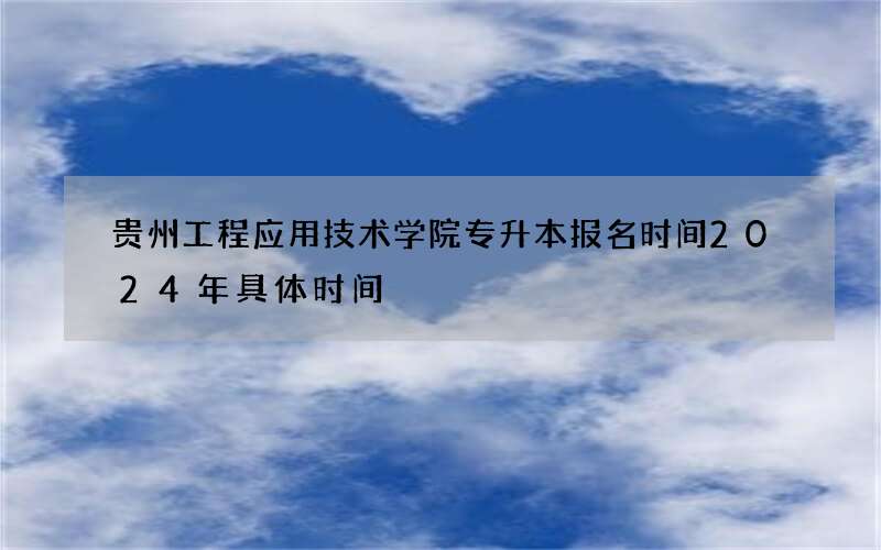 贵州工程应用技术学院专升本报名时间2024年具体时间