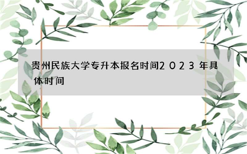 贵州民族大学专升本报名时间2023年具体时间