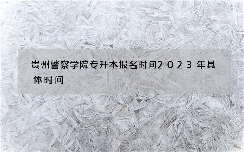 贵州警察学院专升本报名时间2023年具体时间