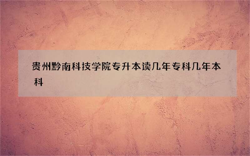 贵州黔南科技学院专升本读几年专科几年本科